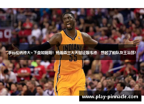 手比伦纳德大+下盘如姚明！杨瀚森三大天赋征服韦德：想起了前队友王治郅！