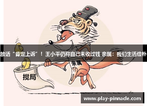 放话“肯定上诉”！王小平仍称自己未收过钱 亲属：我们生活俭朴